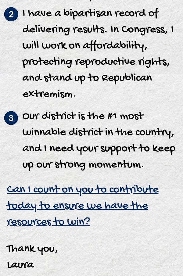 I have a bipartisan record of delivering results. In Congress, I will work on affordability, protecting reproductive rights, and stand up to Republican extremism. 3. Our district is the #1 most winnable district in the country, and I need your support to keep up our strong momentum. Can I count on you to contribute today to ensure we have the resources to win? 