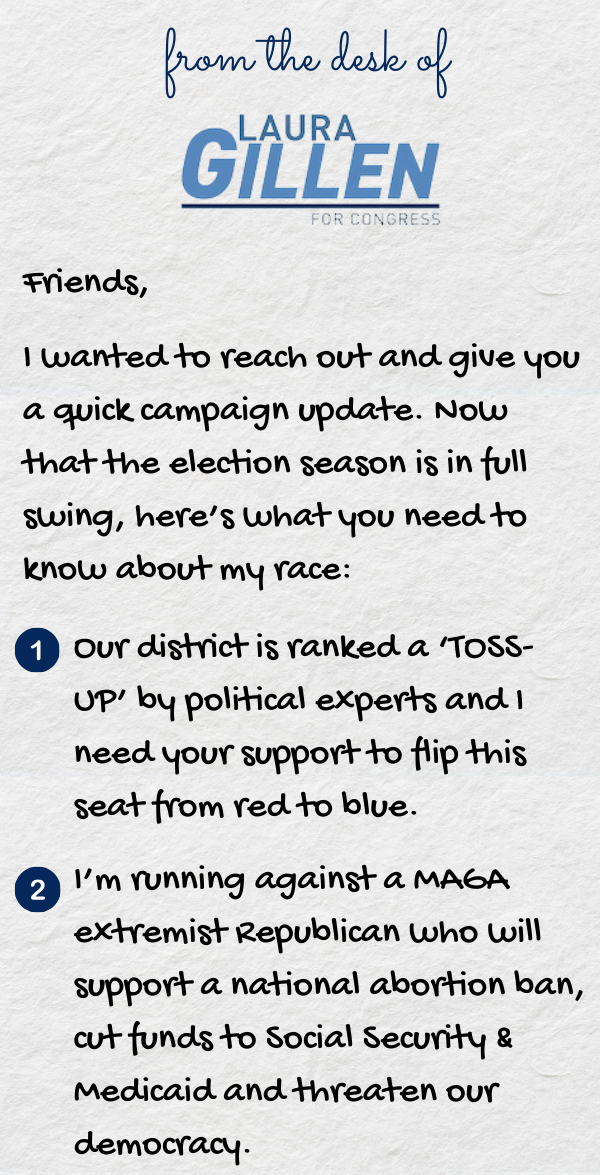 Friends,  I wanted to reach out and give you a quick campaign update. Now that the election season is in full swing, here’s what you need to know about my race:  Our district is ranked a ‘TOSS-UP’ by political experts and I need your support to flip this seat from red to blue. I’m running against a MAGA extremist Republican who will support a national abortion ban, cut funds to Social Security & Medicaid and threaten our democracy.