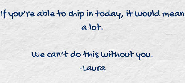 If you're able to chip in today, it would mean a lot.  We can't do this without you.