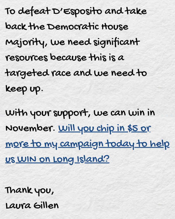 To defeat D’Esposito and take back the Democratic House Majority, we need significant resources because this is a targeted race and we need to keep up.  With your support, we can win in November. Will you chip in $5 or more to my campaign today to help us WIN on Long Island?  Thank you,  Laura Gillen