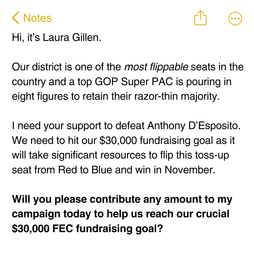 Hi, it’s Laura Gillen.  Our district is one of the most flippable seats in the country and a top GOP Super PAC is pouring in eight figures to retain their razor-thin majority.  I need your support to defeat Anthony D’Esposito. We need to hit our $30,000 fundraising goal as it will take significant resources to flip this toss-up seat from Red to Blue and win in November.   Will you please contribute any amount to my campaign today to help us reach our crucial $30,000 FEC fundraising goal?