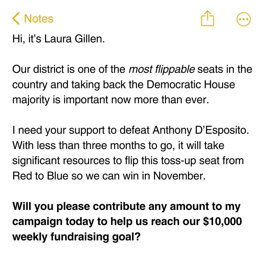 Hi, it’s Laura Gillen.  Our district is one of the most flippable seats in the country and taking back the Democratic House majority is now more important than ever.  I need your support to defeat Anthony D’Esposito.   With less than three months to go, it will take significant resources to flip this toss-up seat from Red to Blue so we can win in November.    Will you please contribute any amount to my campaign today to help us reach our $10,000 weekly fundraising goal?