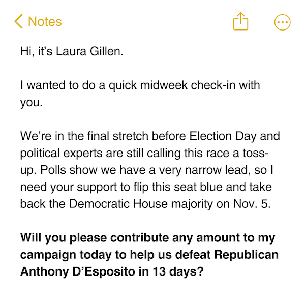 Hi, it’s Laura Gillen.  I wanted to do a quick midweek check-in with you.  We’re in the final stretch before Election Day and political experts are still calling this race a toss-up. Polls show we have a very narrow lead, so I need your support to flip this seat blue and take back the Democratic House majority on Nov. 5.   Will you please contribute any amount to my campaign today to help us defeat Republican Anthony D’Esposito in 13 days?