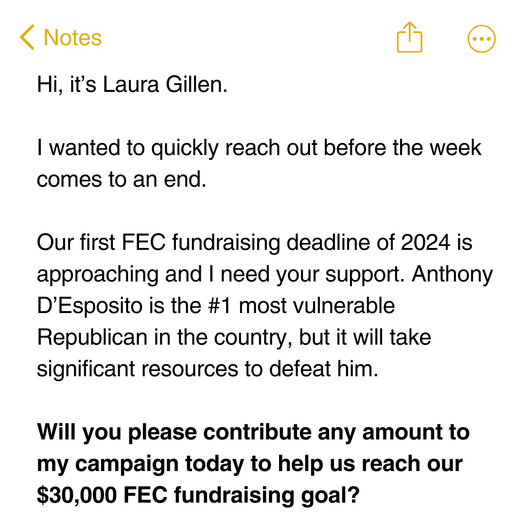 Hi, it’s Laura Gillen.  I wanted to quickly reach out before the week comes to an end.  Our first FEC fundraising deadline of 2024 is approaching and I need your support. Anthony D’Esposito is the #1 most vulnerable Republican in the country, but it will 