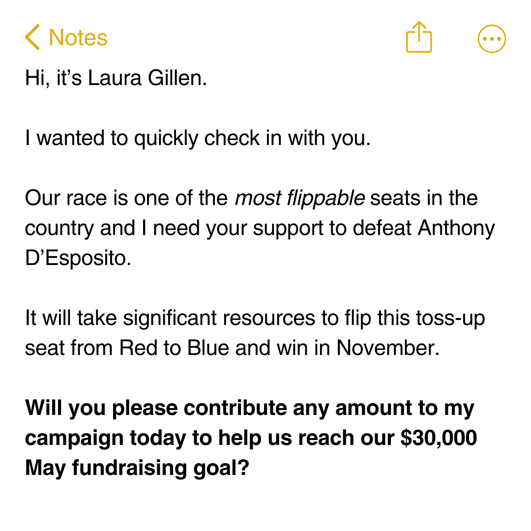 Hi, it’s Laura Gillen. I wanted to quickly check in with you. Our race is one of the most flippable seats in the country and I need your support to defeat Anthony D’Esposito. It will take significant resources to flip this toss-up seat from Red to Blue and win in November.   Will you please contribute any amount to my campaign today to help us reach our $30,000 May fundraising goal?