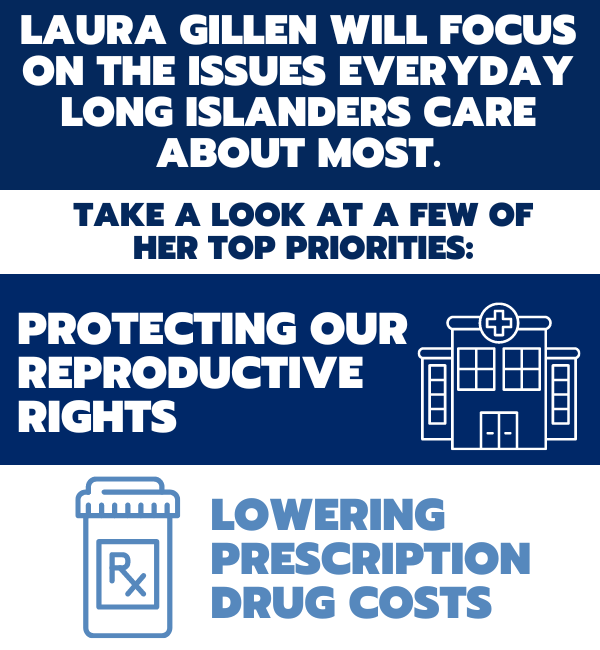 Laura Gillen will focus on the issues everyday Long Islanders care about most. Take a look at a few of her priorities: 1. Protecting our reproductive rights
