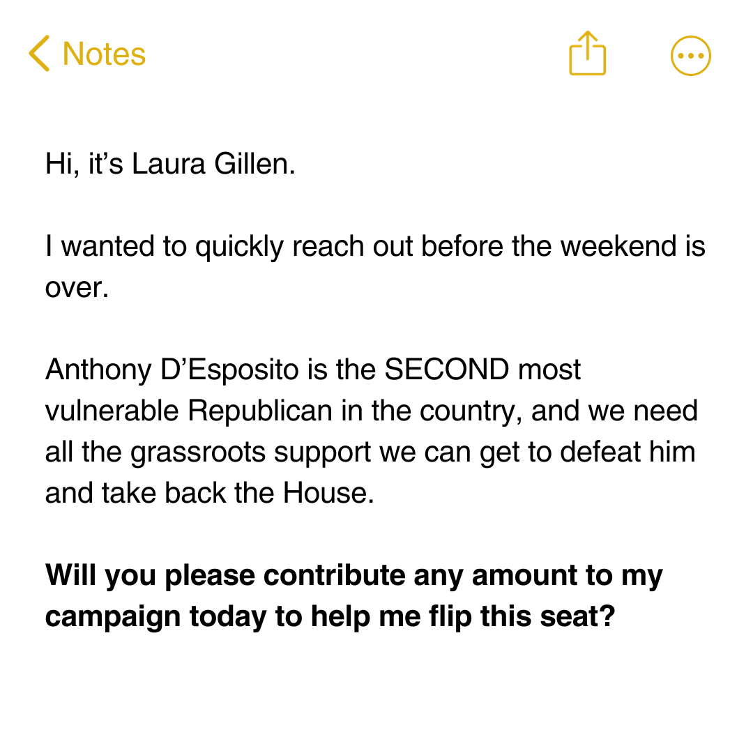 Hi, it’s Laura Gillen. I wanted to quickly reach out before the weekend is over. Anthony D’Esposito is the SECOND most vulnerable Republican in the country, and we need all the grassroots support we can get to defeat him and take back the House. Will you please contribute any amount to my campaign today to help me flip this seat?