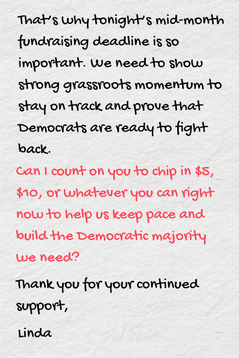 That’s why tonight’s mid-month fundraising deadline is so important. We need to show strong grassroots momentum to stay on track and prove that Democrats are ready to fight back.  Can I count on you to chip in $5, $10, or whatever you can right now to help us keep pace and build the Democratic majority we need?  Thank you for your continued support,   Linda 