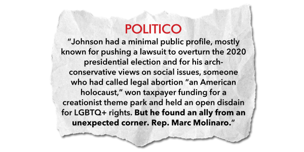 “Johnson had a minimal public profile, mostly known for pushing a lawsuit to overturn the 2020 presidential election and for his arch-conservative views on social issues, someone who had called legal abortion “an American holocaust,” won taxpayer funding for a creationist theme park and held an open disdain for LGBTQ+ rights. But he found an ally from an unexpected corner. Rep. Marc Molinaro.” - Politico