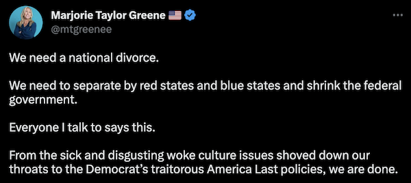 Marjorie Taylor Greene's tweet that says "We need a national divorce.  We need to separate by red states and blue states and shrink the federal government.  Everyone I talk to says this.  From the sick and disgusting woke culture issues shoved down our throats to the Democrat’s traitorous America Last policies, we are done."