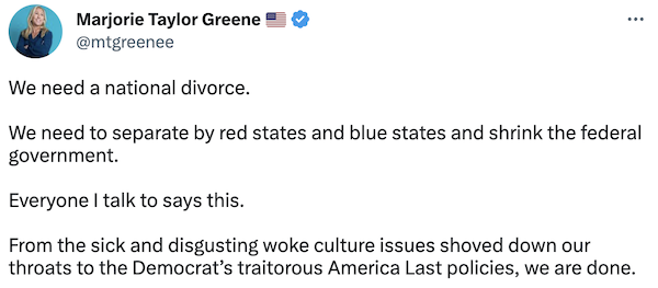 Marjorie Taylor Greene tweet that says "We need a national divorce.  We need to separate by red states and blue states and shrink the federal government.  Everyone I talk to says this.  From the sick and disgusting woke culture issues shoved down our throats to the Democrat’s traitorous America Last policies, we are done."