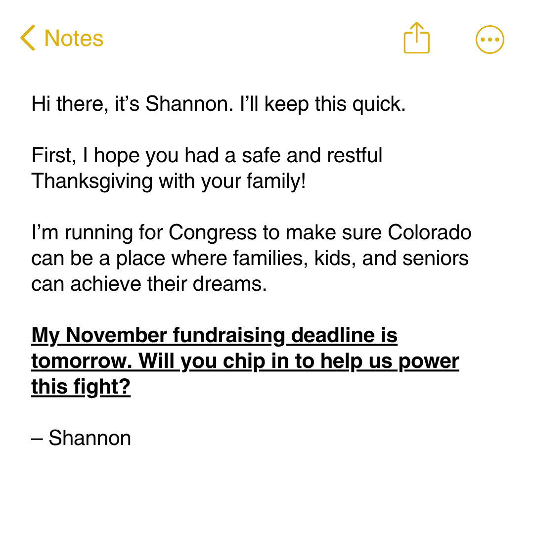 Hi there, it’s Shannon. I’ll keep this quick.  First, I hope you had a safe and restful Thanksgiving with your family!   I’m running for Congress to make sure Colorado can be a place where families, kids, and seniors can achieve their dreams.