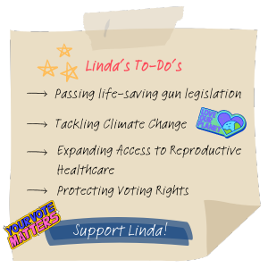 Linda's To-Do's: Passing life-saving gun legislation, tackling climate change, expanding access to reproductive healthcare, protecting voting rights