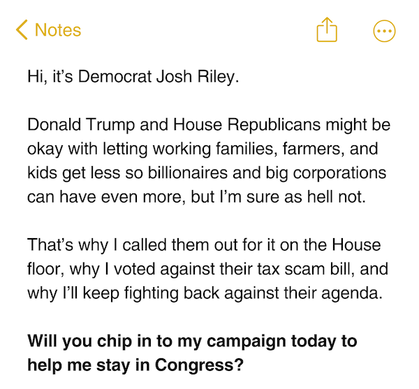 Hi, it’s Democrat Josh Riley.  Donald Trump and House Republicans might be okay with letting working families, farmers, and kids get less so billionaires and big corporations can have even more, but I’m sure as hell not.  That’s why I called them out for it on the House floor, why I voted against their tax scam bill, and why I’ll keep fighting back against their agenda.   Will you chip in to my campaign today to help me stay in Congress?