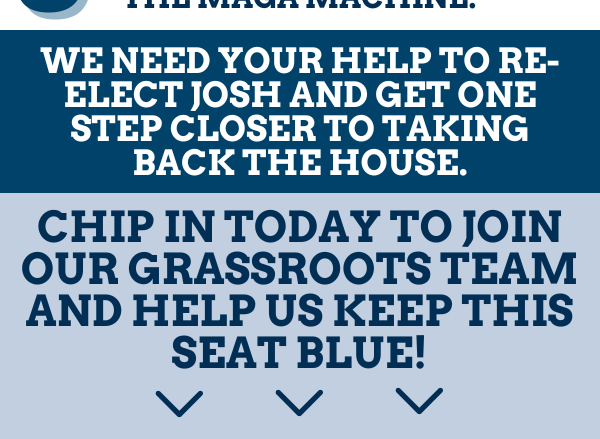 We need your help to re-elect Josh and get one step closer to taking back the House.  Chip in today to join our grassroots team and help us keep this seat blue!