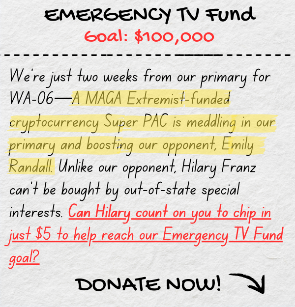 EMERGENCY TV FUND Goal: $100,000. We're just two weeks from our primary for WA-06—A MAGA Extremist-funded cryptocurrency Super PAC is meddling in our primary and boosting our opponent, Emily Randall. Unlike our opponent, Hilary Franz can't be bought by out-of-state special interests. Can Hilary count on you to chip in just $5 to help reach our Emergency TV Fund goal?