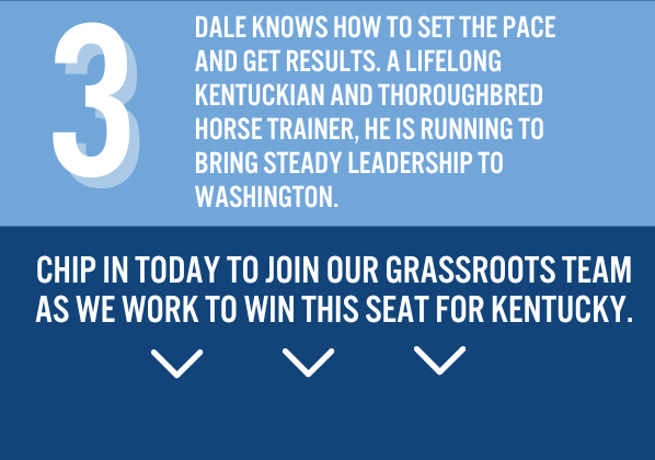 3. Dale knows how to set the pace and get results. A lifelong Kentuckian and horse trainer, he is running to bring steady leadership to Washington.  Chip in today to join our grassroots team as we work to win this seat for Kentucky.