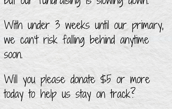 With under 3 weeks until our primary, we can’t risk falling behind anytime soon.  Will you please donate $5 or more today to help us stay on track?