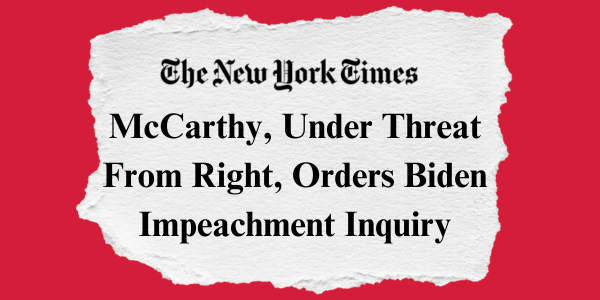 "McCarthy, Under Threat from Right, Orders Biden Impeachment Inquiry" –The New York Times