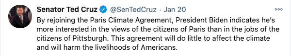 Ted Cruz Tweet: By rejoining the Paris Climate Agreement, President Biden indicates he’s more interested in the views of the citizens of Paris than in the jobs of the citizens of Pittsburgh. This agreement will do little to affect the climate and will harm the livelihoods of Americans.