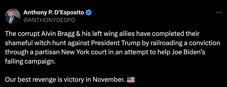  "The corrupt Alvin Bragg & his left wing allies have completed their shameful witch hunt against President Trump by railroading a conviction through a partisan New York court in an attempt to help Joe Biden’s failing campaign.  Our best revenge is victory in November" –Anthony D'Esposito