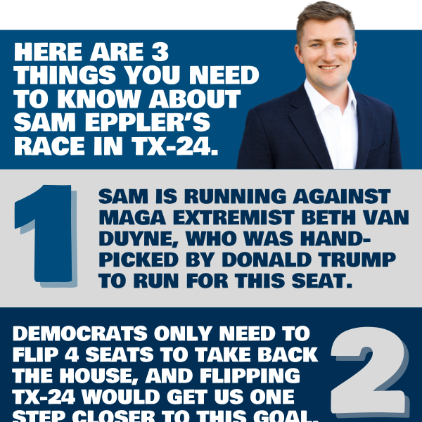 Here are 3 things you need to know about Sam Eppler’s race in TX-24.  1. Sam is running against MAGA extremist Beth Van Duyne, who was hand-picked by Donald Trump to run for this seat.  2. Democrats only need to flip 4 seats to take back the House, and flipping TX-24 would get us one step closer to this goal.