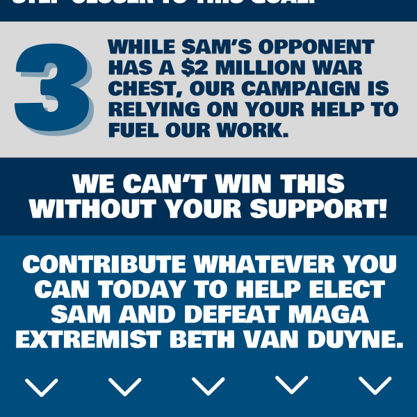 3. While Sam’s opponent has a $2 million war chest, our campaign is relying on your help to fuel our work.  We can’t win this without your support!  Contribute today to help Sam flip this seat from red to blue.