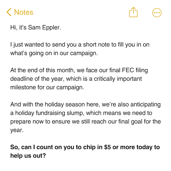 Hi, it’s Sam Eppler.  I just wanted to send you a short note to fill you in on what’s going on in our campaign.  At the end of this month, we face our final FEC filing deadline of the year, which is a critically important milestone for our campaign.   And with the holiday season here, we’re also anticipating a holiday fundraising slump, which means we need to prepare now to ensure we still reach our final goal for the year.  So, can I count on you to chip in $5 or more today to help us out?