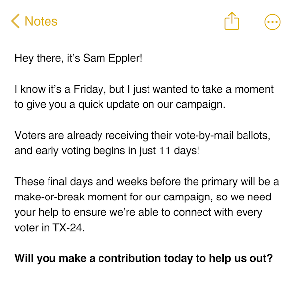 Hey there, it’s Sam Eppler!  I know it’s a Friday, but I just wanted to take a moment to give you a quick update on our campaign.  Voters are already receiving their vote-by-mail ballots, and early voting begins in just 11 days! These final days and weeks before the primary will be a make-or-break moment for our campaign, so we need your help to ensure we’re able to connect with every voter in TX-24.  Will you make a contribution today to help us out?