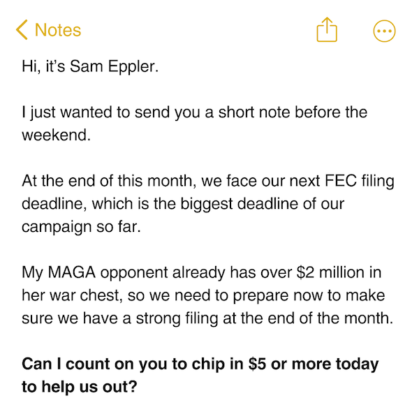 Hi, it’s Sam Eppler.  I just wanted to send you a short note before the weekend.  At the end of this month, we face our next FEC filing deadline, which is the biggest deadline of our campaign so far.  My MAGA opponent already has over $2 million in her war chest, so we need to prepare now to make sure we have a strong filing at the end of the month.  Can I count on you to chip in $5 or more today to help us out?