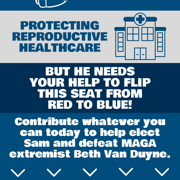 Protecting reproductive healthcare. But he needs your help to flip this seat from red to blue!  Contribute whatever you can today to help elect Sam and defeat MAGA extremist Beth Van Duyne.