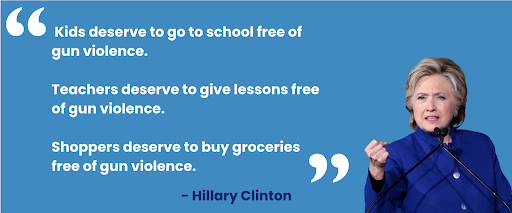 "Kids deserve to go to school free of gun violence. Teachers deserve to give lessons free of gun violence. Shoppers deserve to buy groceries free of gun violence" –Hillary Clinton