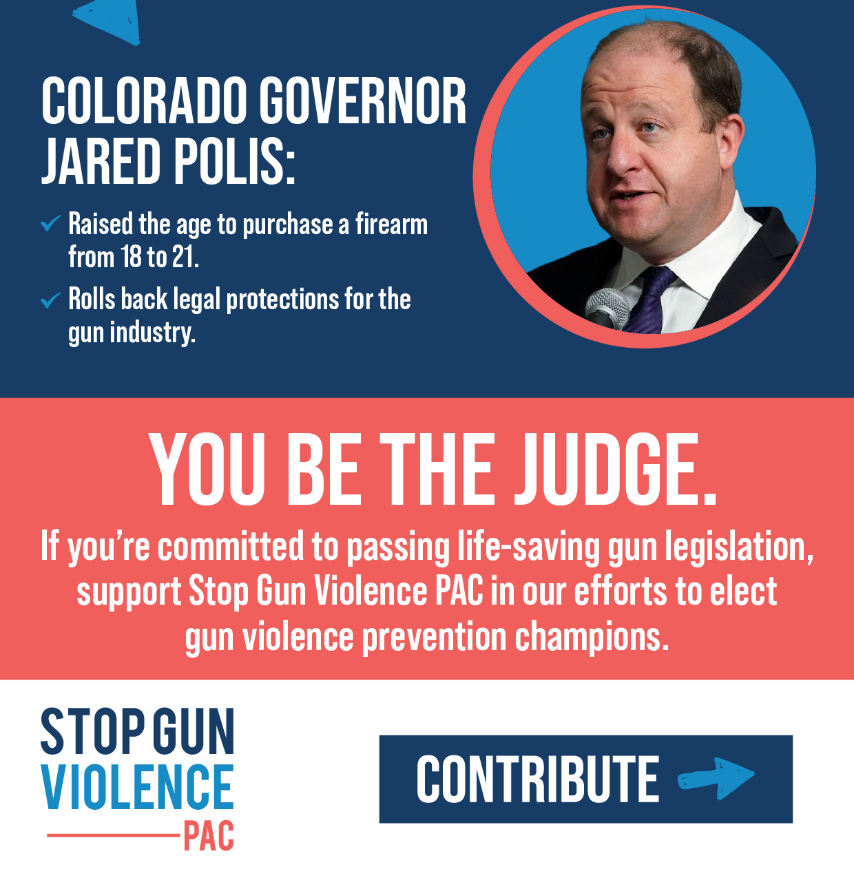 Colorado Gov. Jared Polis: Raised the age to purchase a firearm from 18 to 21. Rolls back legal protections for the gun industry.  You be the judge.   If you’re committed to passing life-saving gun legislation, support Stop Gun Violence PAC in our efforts