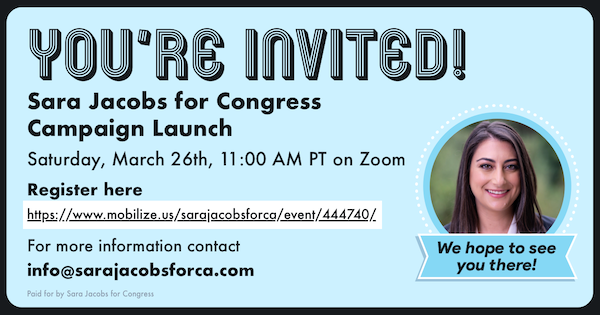 You're invited! Sara Jacobs for Congress Campaign Launch. Saturday, March 26th, 11:00 AM PT on Zoom 