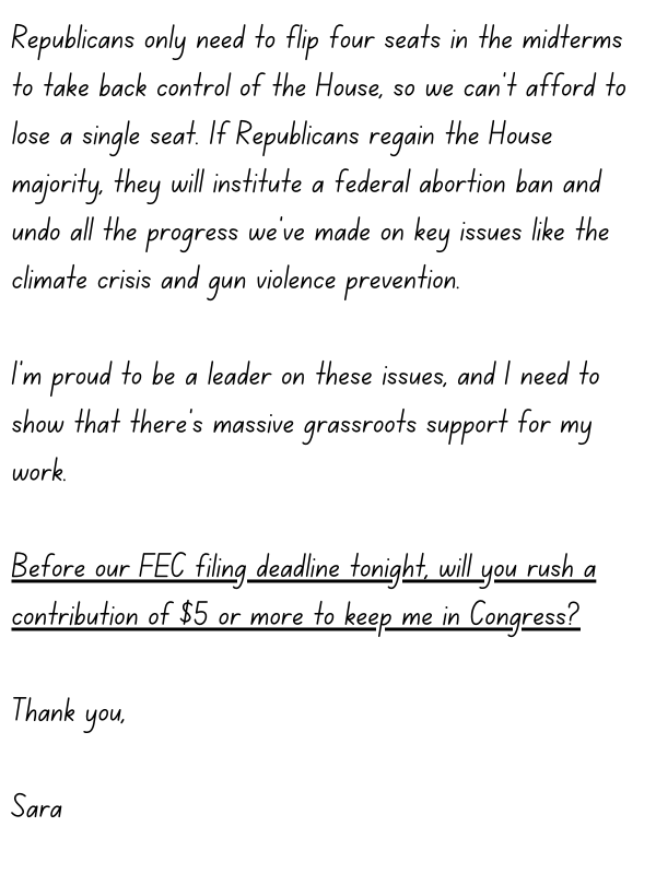 Republicans only need to flip four seats in the midterms to take back control of the House, so we can’t afford to lose a single seat. If Republicans regain the House majority, they will institute a federal abortion ban and undo all the progress we’ve made on key issues like the climate crisis and gun violence prevention.   I’m proud to be a leader on these issues, and I need to show that there’s massive grassroots support for my work. Before our FEC filing deadline tonight, will you rush a contribution of $5 or more to keep me in Congress?  Thank you,  Sara