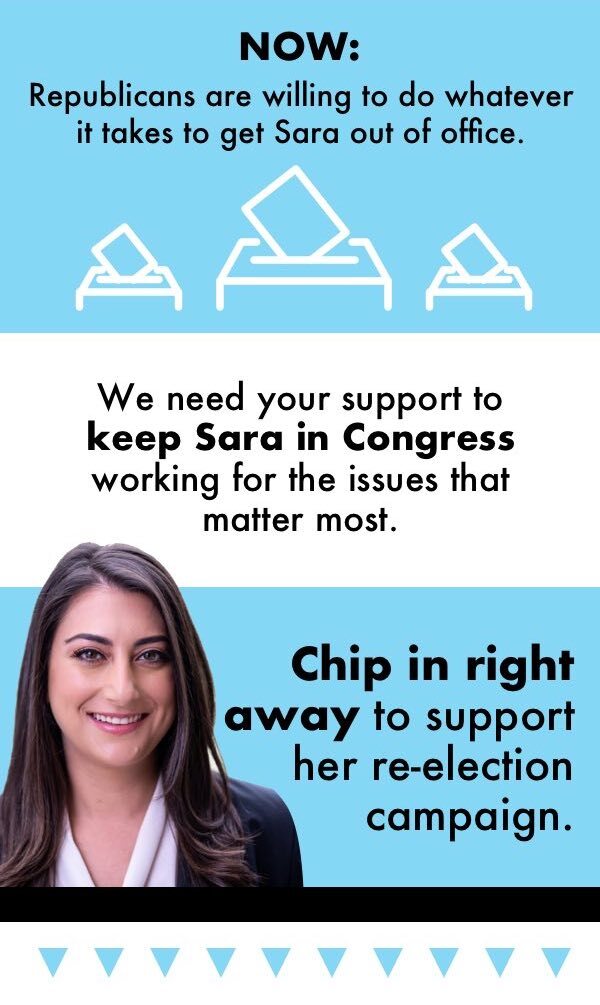 Now: Republicans are willing to do whatever it takes to get Sara out of office. We need your support to keep Sara in Congress working for the issues that matter most. Chip in right away to support her re-election campaign.