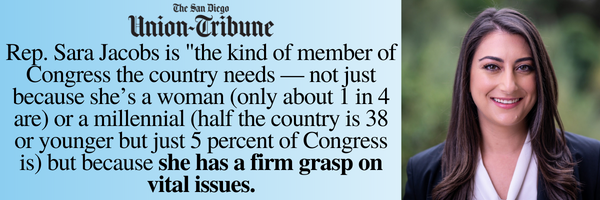 "Rep. Sara Jacobs is "the kind of member of Congress that the country needs— not just because she's a woman (only 1 in 4 are) or a millennial (half the country is 38 or younger but 5 percent of Congress is) but because she has a firm grasp on vital issues" —The San Diego Union-Tribune