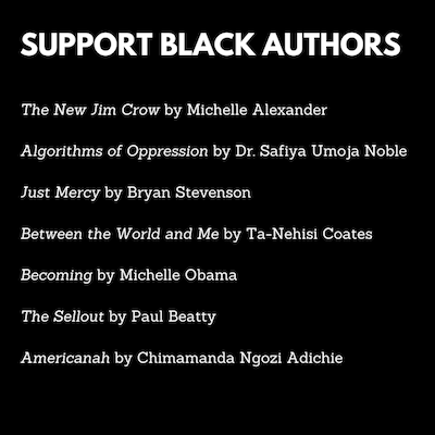 Plain black image with text: Support Black Authors The New Jim Crow by Michelle Alexander Algorithms of Oppression by Dr. Safiya Umoja Noble Just Mercy by Bryan Stevenson Between the World and Me by Ta-Nehisi Coates Becoming by Michelle Obama