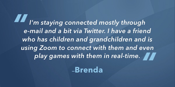 I'm staying connected mostly through e-mail and a bit via Twitter. I have a friend who has children and grandchildren and is using Zoom to connect with them and even play games with them in real-time.