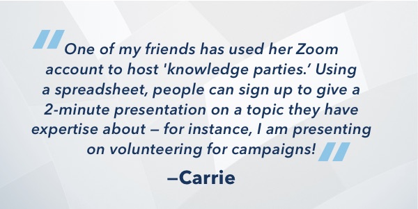 One of my friends has used her Zoom account to host 'knowledge parties.' Using a spreadsheet, people can sign up to give a 2-minute presentation on a topic they have expertise about -- for instance, I am presenting on volunteering for campaigns!