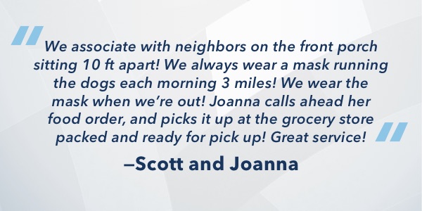 We associate with neighbors on the front porch sitting 10 ft apart! We always wear a mask running the dogs each morning 3 miles! We wear the mask when we’re out! Joanna calls ahead her food order, and picks it up at the grocery store packed and ready for 