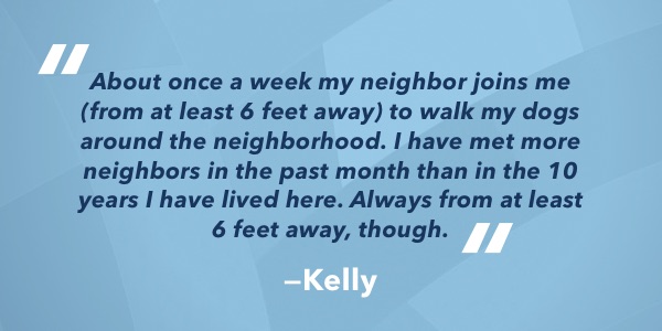 About once a week my neighbor joins me (from at least 6 feet away) to walk my dogs around the neighborhood. I have met more neighbors in the past month than in the 10 years I have lived here. Always from at least 6 feet away, though.