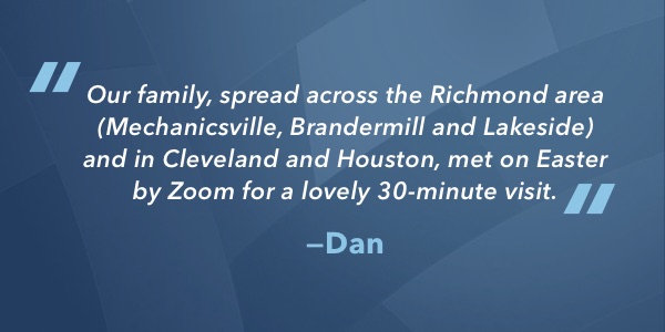 Our family, spread across the Richmond area (Mechanicsville, Brandermill, and Lakeside) and in Cleveland and Houston, met on Easter by Zoom for a lovely 30-minute visit.