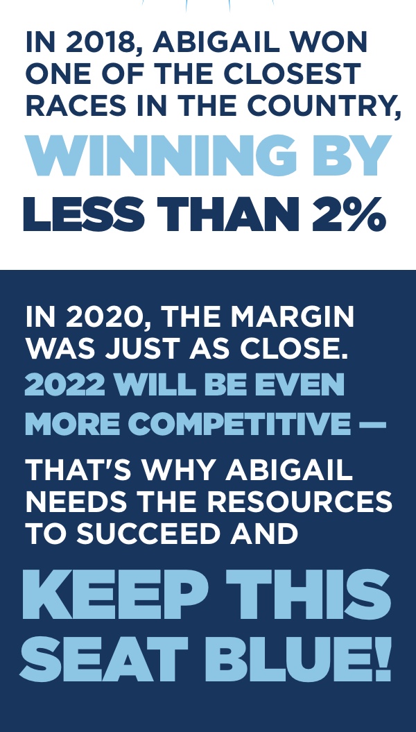 In 2018, Abigail won one of the closest races in the country, winning by less that 2%. In 2020, the margin was just as close. 2022 will be even more competitive -- that's why Abigail needs the resources to succeed and keep this seat blue!