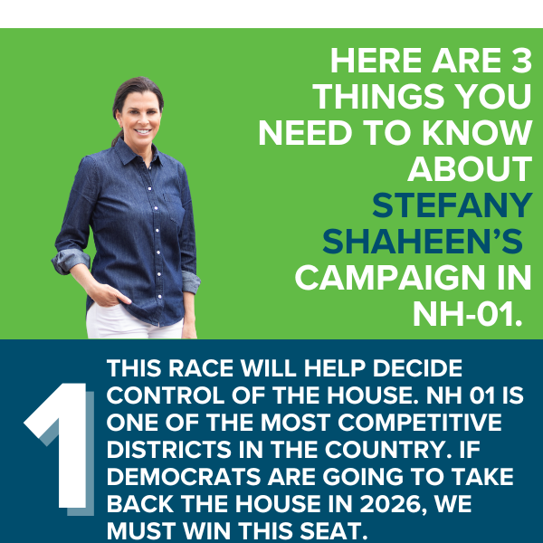 THREE THINGS YOU NEED TO KNOW ABOUT STEFANY SHAHEEN'S CAMPAIGN IN NH-01.  1. This race will help decide control of the House. NH 01 is one of the most competitive districts in the country. If Democrats are going to take back the House in 2026, we must win this seat.
