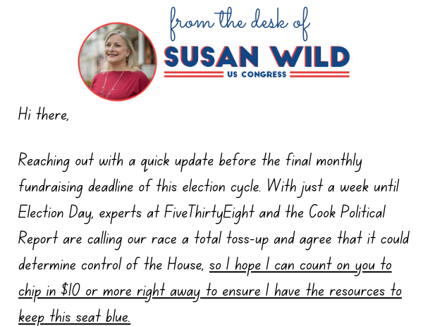 Hi there,  Reaching out with a quick update before the final monthly fundraising deadline of this election cycle. With just a week until Election Day, experts at FiveThirtyEight and the Cook Political Report are calling our race a total toss-up and agree that it could determine control of the House, so I hope I can count on you to chip in $10 or more right away to ensure I have the resources to keep this seat blue. 