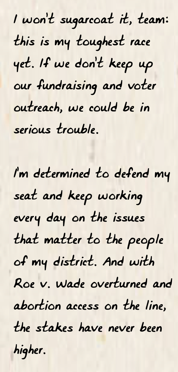 "I won’t sugarcoat it, team: this is my toughest race yet. If we don’t keep up our fundraising and voter outreach, we could be in serious trouble.  I’m determined to defend my seat and keep working every day on the issues that matter to the people of my district. And with Roe v. Wade overturned and abortion access on the line, the stakes have never been higher."