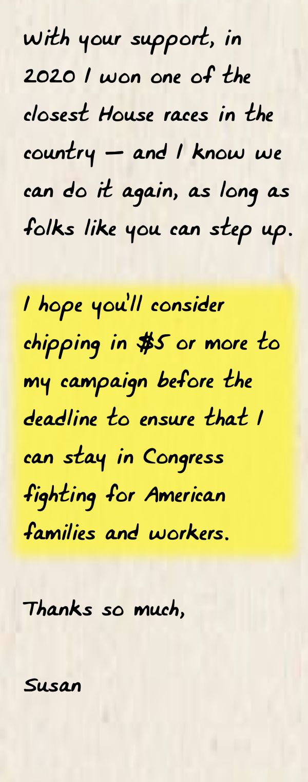 "With your support, in 2020 I won one of the closest House races in the country — and I know we can do it again, as long as folks like you can step up.   I hope you’ll consider chipping in $5 or more to my campaign before the deadline to ensure that I can stay in Congress fighting for American families and workers. Thanks so much, Susan"