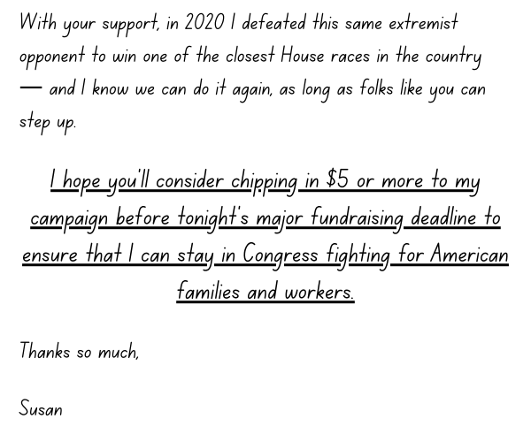 With your support, in 2020 I defeated this same extremist opponent to win one of the closest House races in the country — and I know we can do it again, as long as folks like you can step up.  I hope you’ll consider chipping in $5 or more to my campaign before tonight’s major fundraising deadline to ensure that I can stay in Congress fighting for American families and workers.  Thanks so much,  Susan