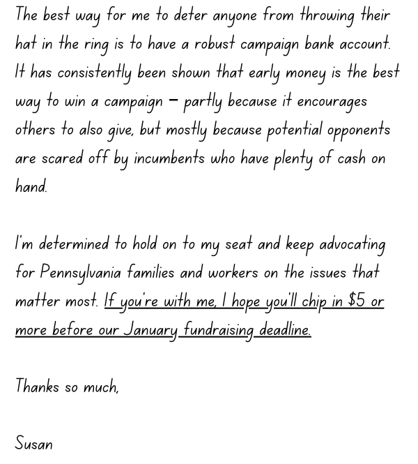 The best way for me to deter anyone from throwing their hat in the ring is to have a robust campaign bank account.  It has consistently been shown that early money is the best way to win a campaign – partly because it encourages others to also give, but mostly because potential opponents are scared off by incumbents who have plenty of cash on hand.  I’m determined to hold on to my seat and keep advocating for Pennsylvania families and workers on the issues that matter most. If you’re with me, I hope you’ll chip in $5 or more before our January fundraising deadline.  Thanks so much,  Susan